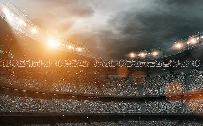 hth最新官网登录入口华策影视排球运动员踢足球频繁吗？探讨排球运动员是否喜欢踢足球