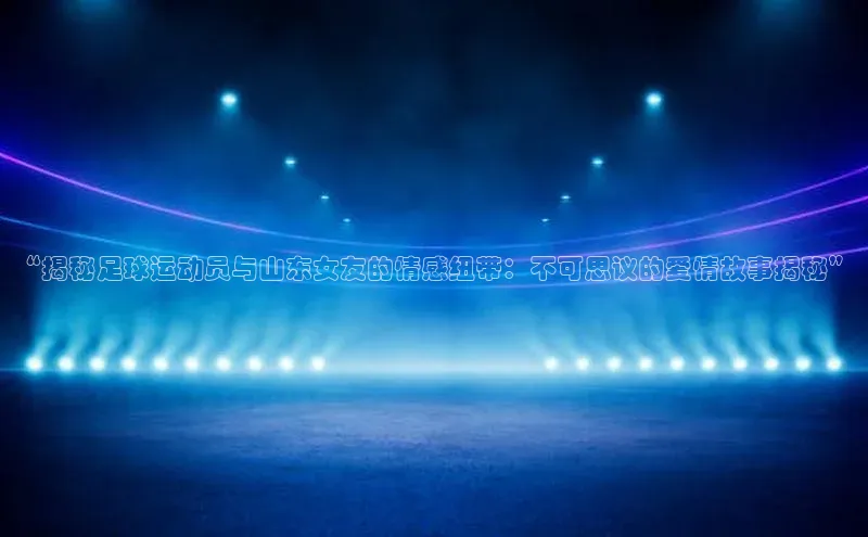 华体会登录最新登录百度安全社区“揭秘足球运动员与山东女友的情感纽带：不可思议的爱情故事揭秘”