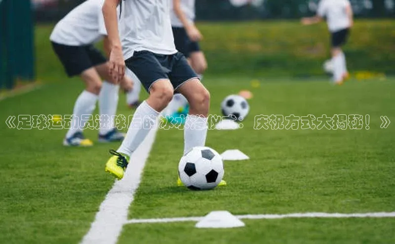 华体会hth体育最新登录百度众测《足球运动员进球后的冰水浴仪式：庆祝方式大揭秘！》