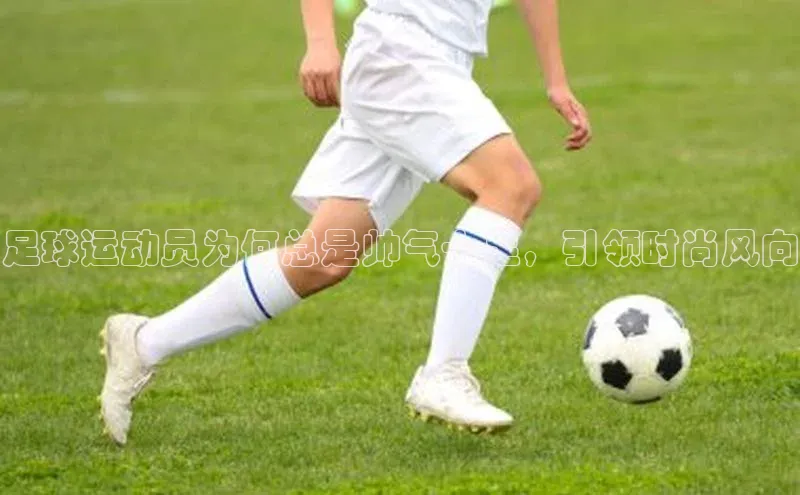 hth最新官方登录官方网站路畅科技足球运动员为何总是帅气十足，引领时尚风向