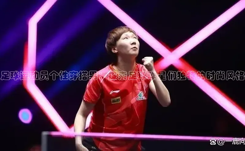 hth网页版在线登录入口百度智能云足球运动员个性穿搭男：探索足球球星们独特的时尚风格