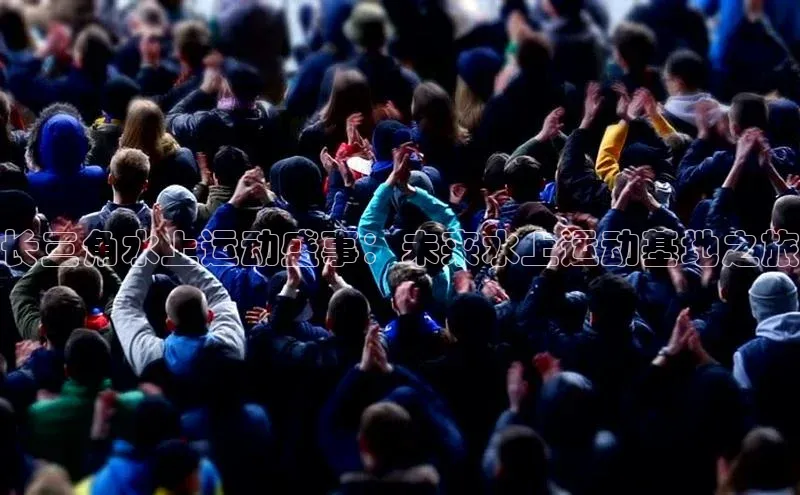 华体育hth最新官网登录慧博云通长三角水上运动盛事：未来水上运动基地之旅