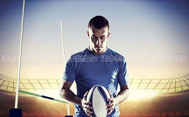 潮流趋势与经典元素的完美融合：运动赛事收藏潮品背后的故事