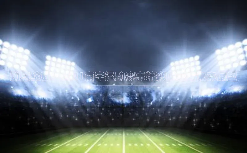 动感绽放：2021南宁运动赛事精彩回顾与未来展望