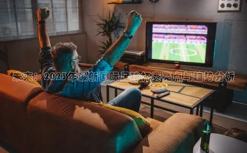 未来：2023年最新国际足球杯赛亮点与趋势分析
