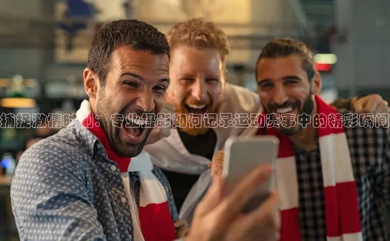 捕捉激情时刻：专业摄影如何记录运动赛事中的精彩瞬间