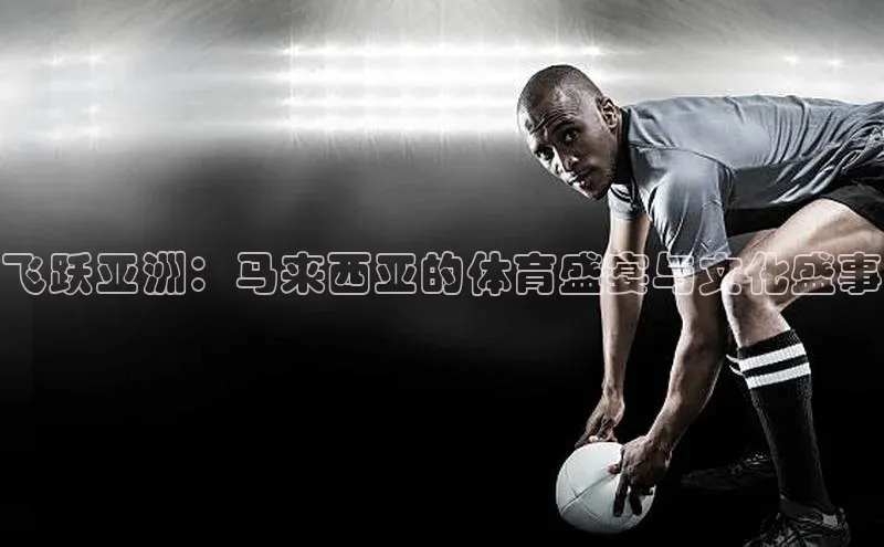 飞跃亚洲：马来西亚的体育盛宴与文化盛事